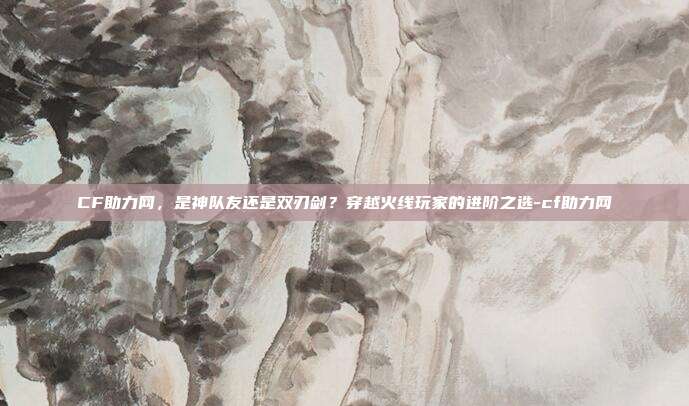 CF助力网，是神队友还是双刃剑？穿越火线玩家的进阶之选-cf助力网