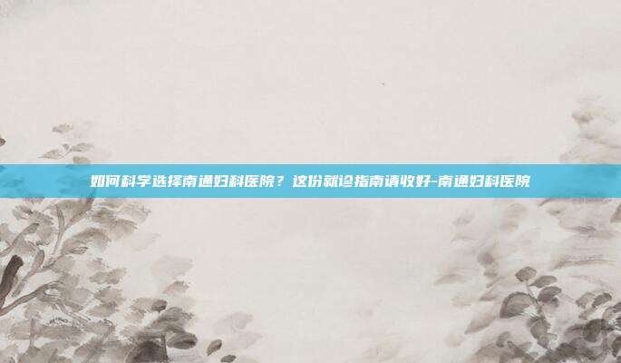 如何科学选择南通妇科医院?这份就诊指南请收好-南通妇科医院