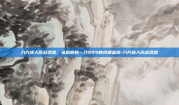 八方旅人历战武器，从刮痧到一刀999的终极追求-八方旅人历战武器