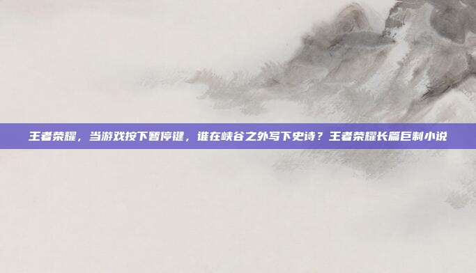 王者荣耀，当游戏按下暂停键，谁在峡谷之外写下史诗？王者荣耀长篇巨制小说