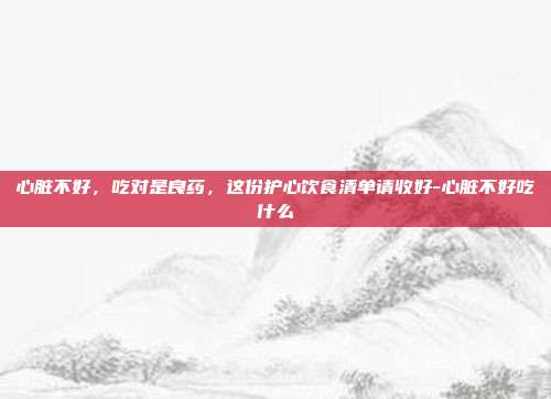 心脏不好,吃对是良药,这份护心饮食清单请收好-心脏不好吃什么