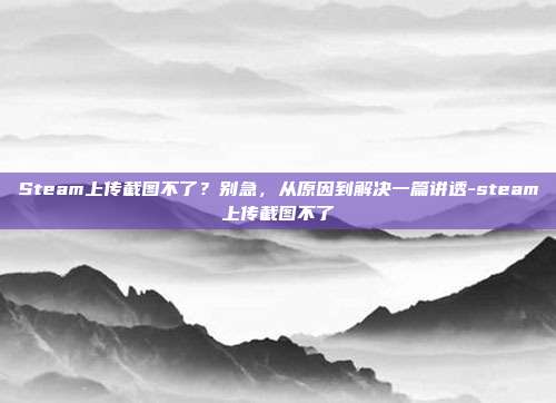 Steam上传截图不了?别急,从原因到解决一篇讲透-steam上传截图不了