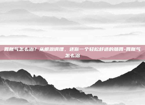 胃胀气怎么治？从根源调理，还你一个轻松舒适的肠胃-胃胀气怎么治