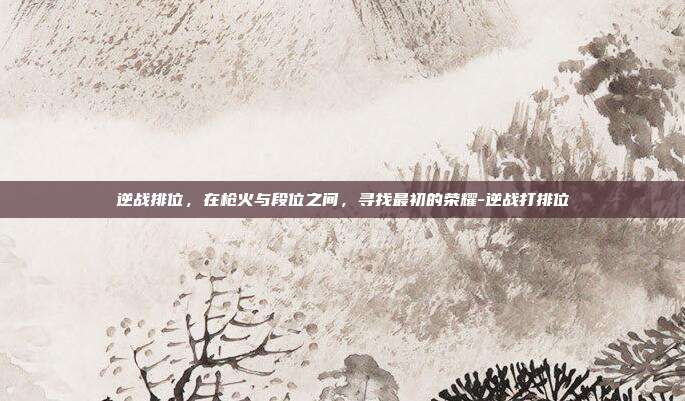 逆战排位,在枪火与段位之间,寻找最初的荣耀-逆战打排位