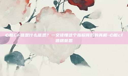 心脏CF值是什么意思?一文读懂这个指标背后的真相-心脏cf值啥意思