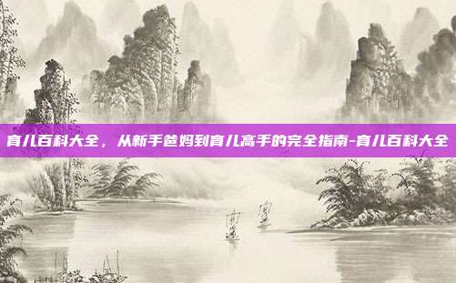 育儿百科大全，从新手爸妈到育儿高手的完全指南-育儿百科大全