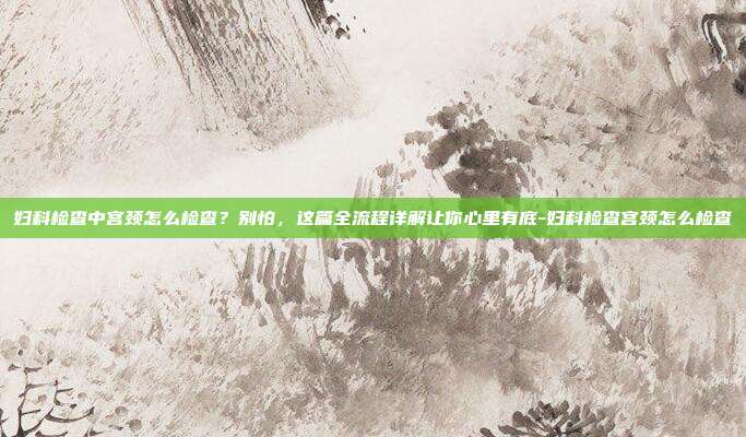 妇科检查中宫颈怎么检查?别怕,这篇全流程详解让你心里有底-妇科检查宫颈怎么检查
