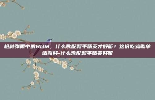 枪林弹雨中的BGM，什么歌配和平精英才好听？这份吃鸡歌单请收好-什么歌配和平精英好听