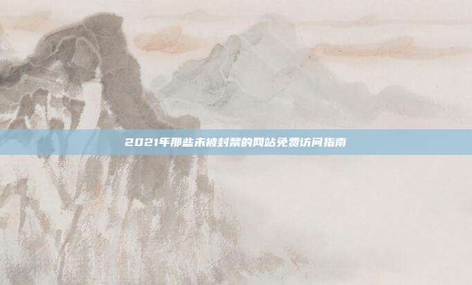 2021年那些未被封禁的网站免费访问指南