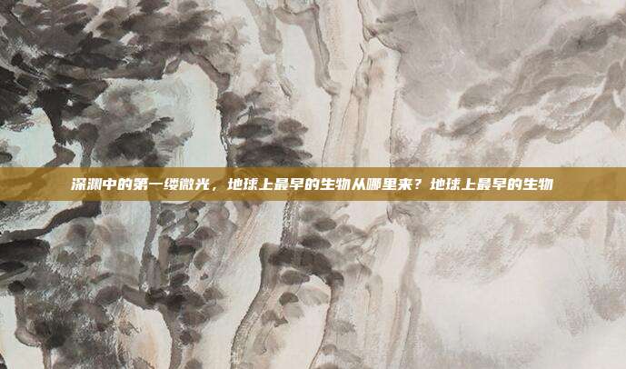 深渊中的第一缕微光,地球上最早的生物从哪里来?地球上最早的生物