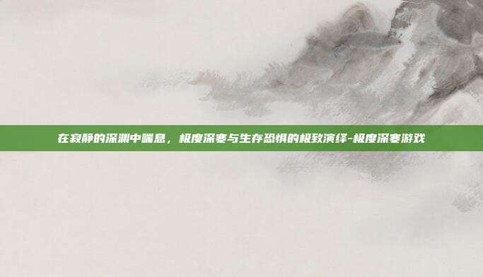 在寂静的深渊中喘息,极度深寒与生存恐惧的极致演绎-极度深寒游戏