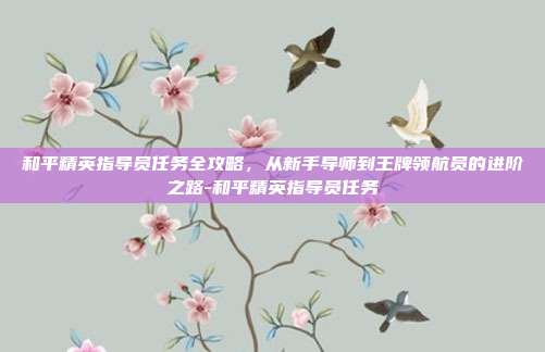 和平精英指导员任务全攻略，从新手导师到王牌领航员的进阶之路-和平精英指导员任务