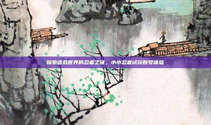 探索虚拟世界的忍者之旅,小小忍者试玩账号体验