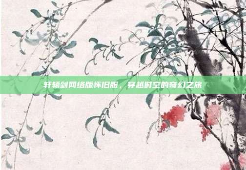 轩辕剑网络版怀旧服,穿越时空的奇幻之旅