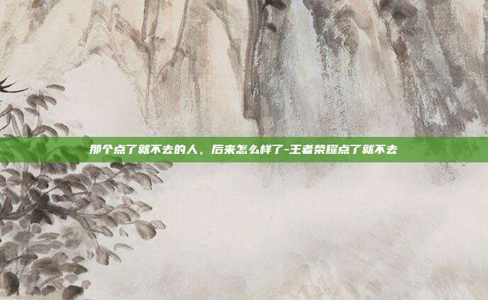 那个点了就不去的人,后来怎么样了-王者荣耀点了就不去