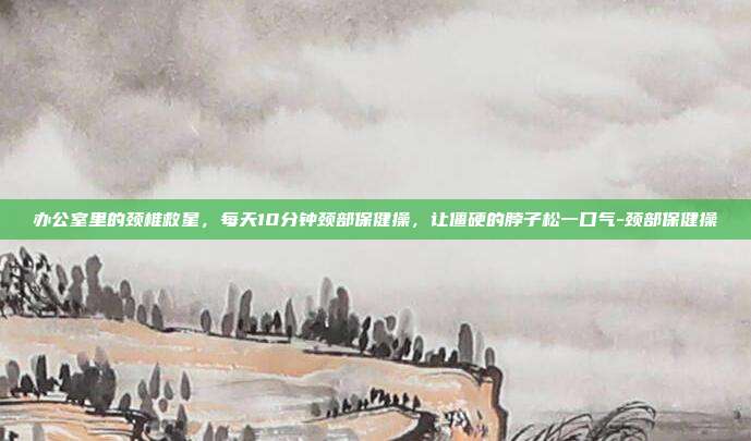 办公室里的颈椎救星，每天10分钟颈部保健操，让僵硬的脖子松一口气-颈部保健操