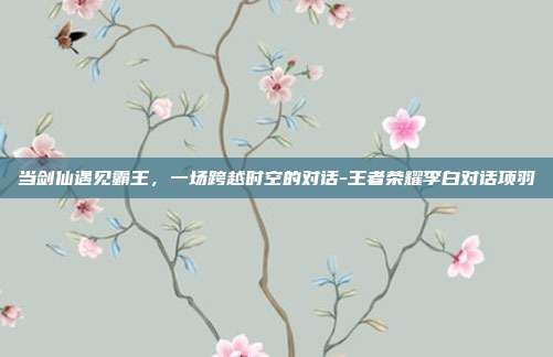 当剑仙遇见霸王，一场跨越时空的对话-王者荣耀李白对话项羽