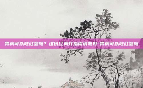 胃病可以吃红薯吗?这份红黄灯指南请收好-胃病可以吃红薯吗