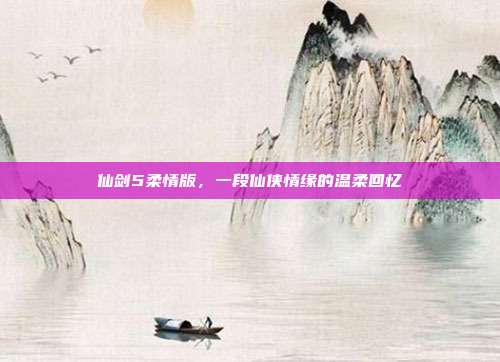 仙剑5柔情版,一段仙侠情缘的温柔回忆
