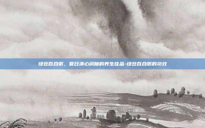 绿豆百合粥,夏日清心润肺的养生佳品-绿豆百合粥的功效