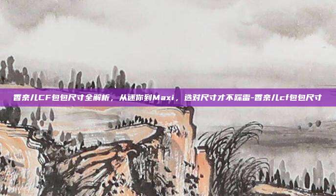 香奈儿CF包包尺寸全解析,从迷你到Maxi,选对尺寸才不踩雷-香奈儿cf包包尺寸
