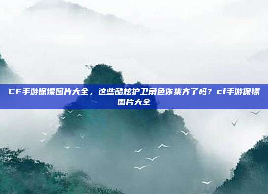 CF手游保镖图片大全,这些酷炫护卫角色你集齐了吗?cf手游保镖图片大全