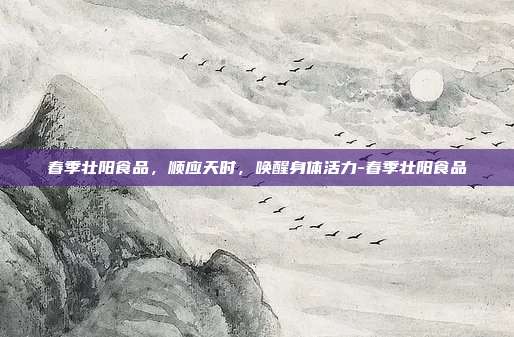 春季壮阳食品,顺应天时,唤醒身体活力-春季壮阳食品