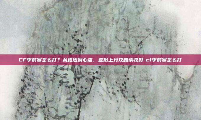 CF季前赛怎么打？从枪法到心态，这份上分攻略请收好-cf季前赛怎么打