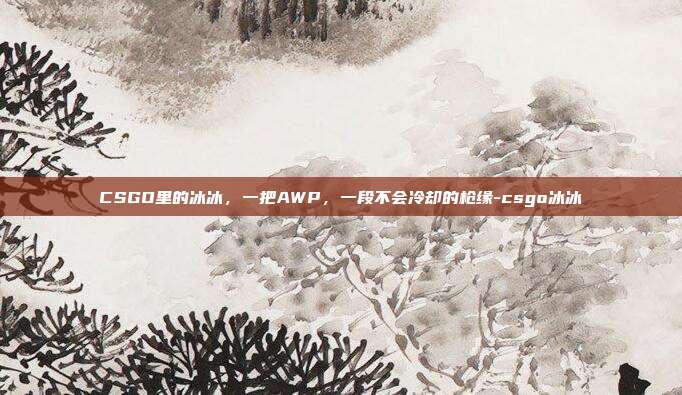 CSGO里的冰冰,一把AWP,一段不会冷却的枪缘-csgo冰冰