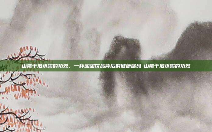 山楂干泡水喝的功效,一杯酸甜饮品背后的健康密码-山楂干泡水喝的功效