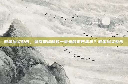 韩国鼻尖整形，如何塑造精致一毫米的东方美学？韩国鼻尖整形