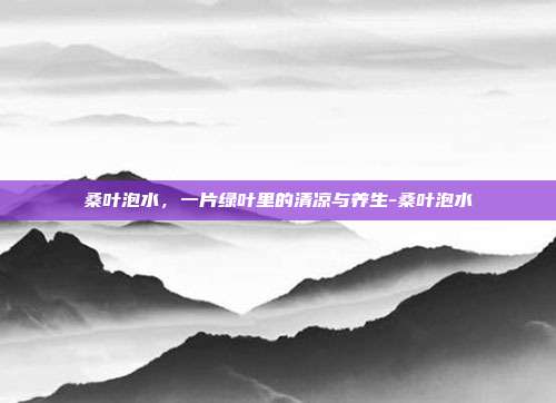 桑叶泡水,一片绿叶里的清凉与养生-桑叶泡水