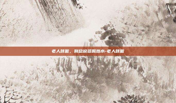 老人咳嗽,别总说多喝热水-老人咳嗽