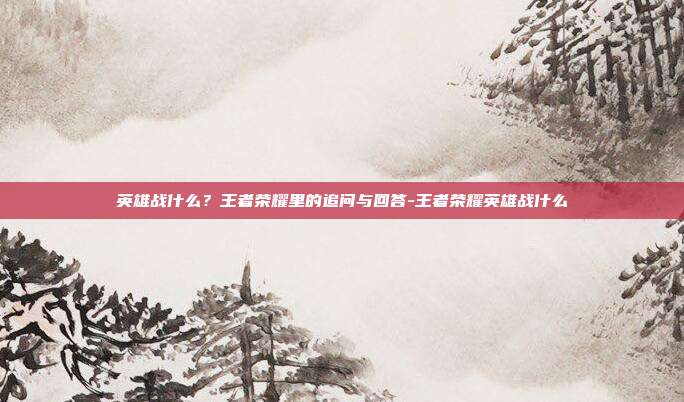 英雄战什么？王者荣耀里的追问与回答-王者荣耀英雄战什么