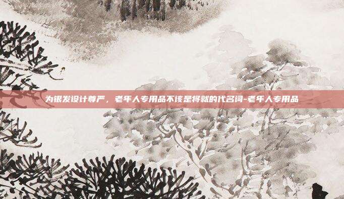 为银发设计尊严，老年人专用品不该是将就的代名词-老年人专用品