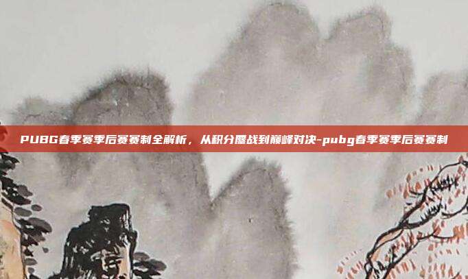 PUBG春季赛季后赛赛制全解析,从积分鏖战到巅峰对决-pubg春季赛季后赛赛制