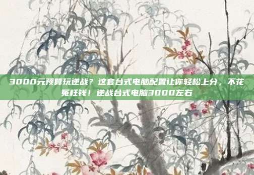 3000元预算玩逆战?这套台式电脑配置让你轻松上分,不花冤枉钱!逆战台式电脑3000左右