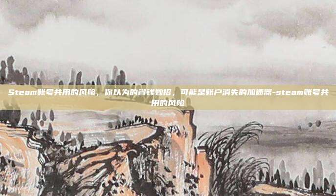 Steam账号共用的风险，你以为的省钱妙招，可能是账户消失的加速器-steam账号共用的风险