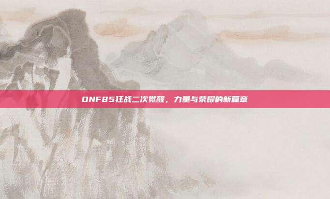DNF85狂战二次觉醒,力量与荣耀的新篇章