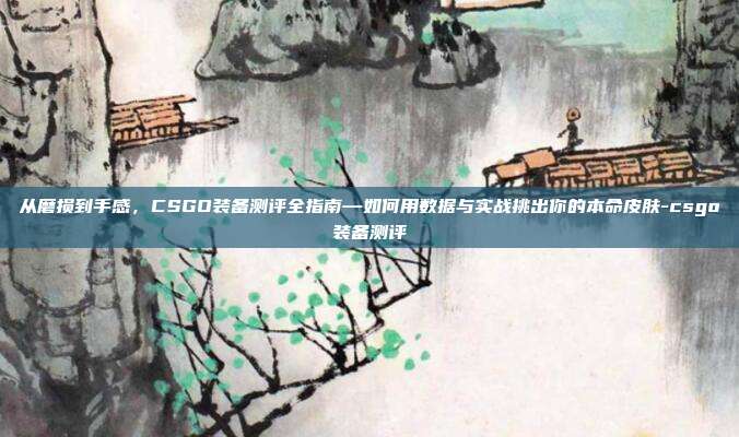 从磨损到手感，CSGO装备测评全指南—如何用数据与实战挑出你的本命皮肤-csgo装备测评