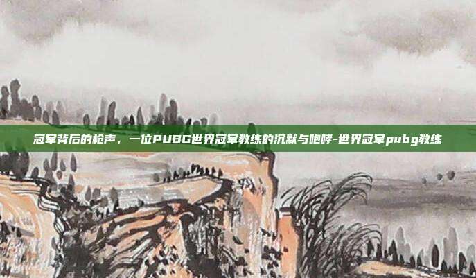 冠军背后的枪声,一位PUBG世界冠军教练的沉默与咆哮-世界冠军pubg教练