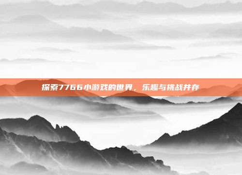 探索7766小游戏的世界,乐趣与挑战并存