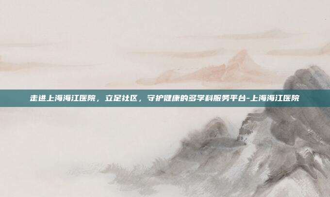 走进上海海江医院，立足社区，守护健康的多学科服务平台-上海海江医院