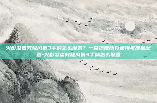 火影忍者究极风暴3手柄怎么设置？一篇搞定所有连接与按键配置-火影忍者究极风暴3手柄怎么设置