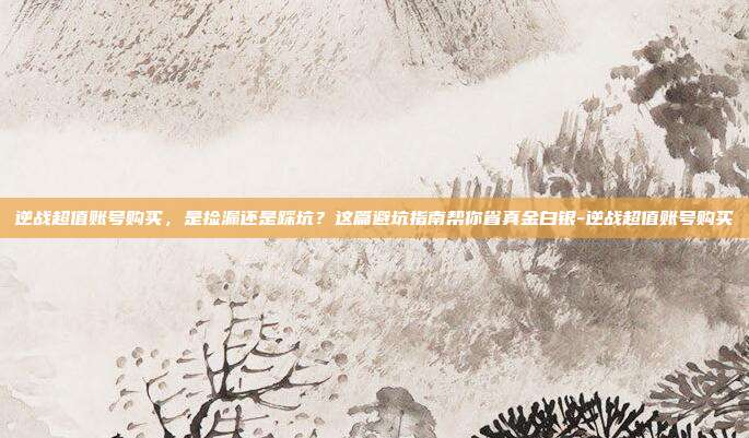 逆战超值账号购买,是捡漏还是踩坑?这篇避坑指南帮你省真金白银-逆战超值账号购买