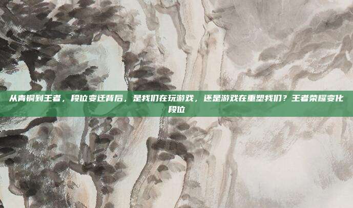 从青铜到王者,段位变迁背后,是我们在玩游戏,还是游戏在重塑我们?王者荣耀变化段位
