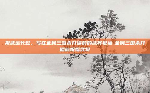 祝武运长虹，写在全民三国杀开播前的武将祝福-全民三国杀开播前祝福武将