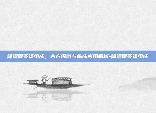 除湿胃苓汤组成，古方探微与临床应用解析-除湿胃苓汤组成
