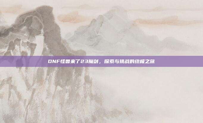 DNF怪兽来了23魔剑,探索与挑战的终极之旅