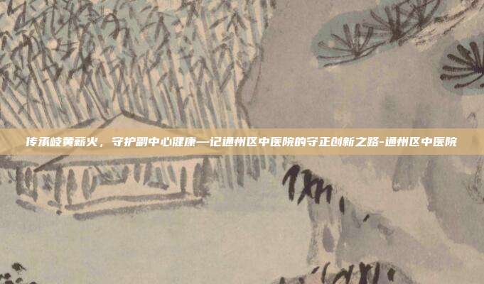 传承岐黄薪火，守护副中心健康—记通州区中医院的守正创新之路-通州区中医院